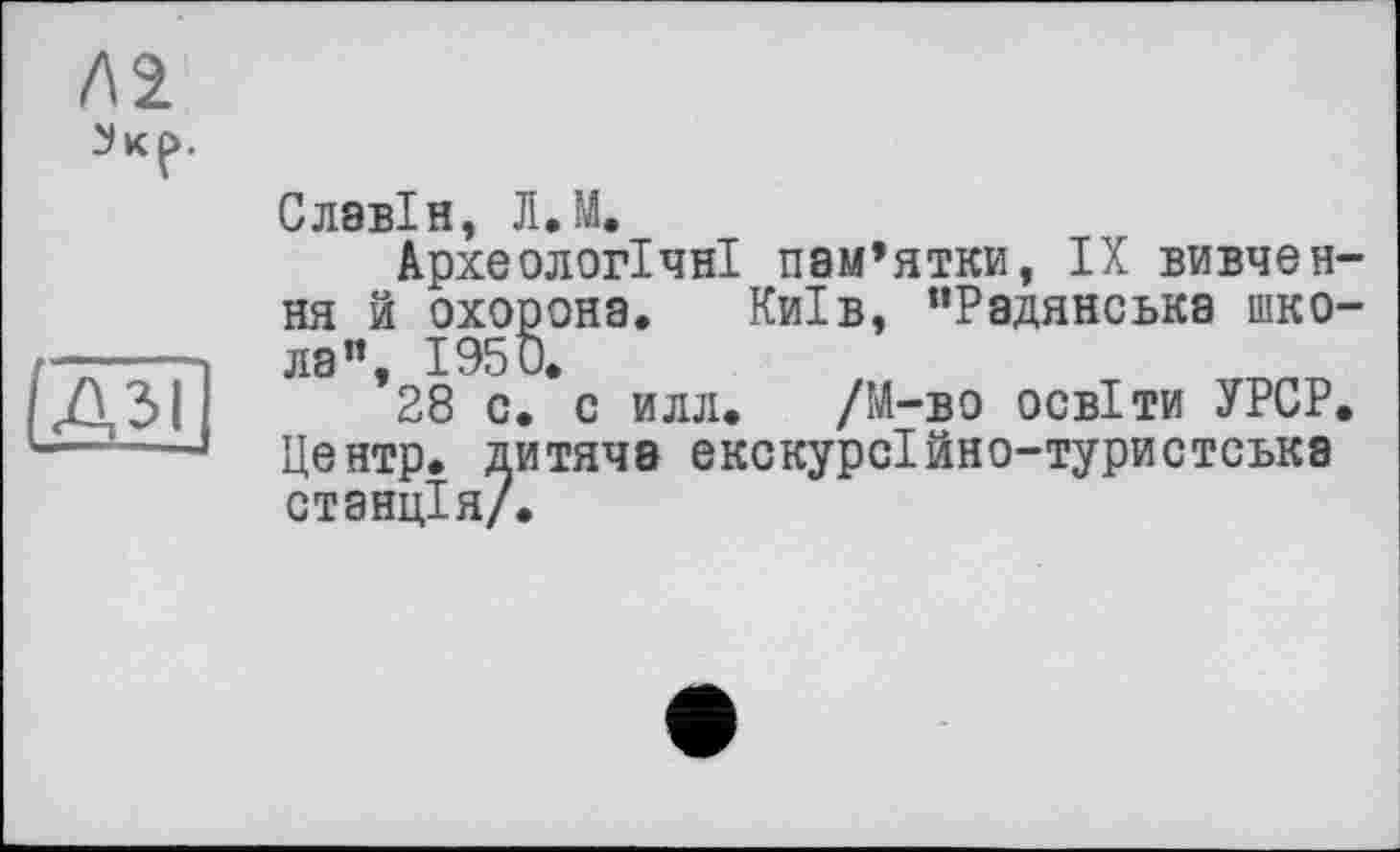 ﻿/\2
ІДЗІ
Славін, Л.М.
Археологічні пам’ятки, IX вивчення й охорона. Київ, “Радянська школа”, 1950.
28 с. с илл. /М-во освіти УРСР. Центр, дитяча екскурсійно-туристська станція/.